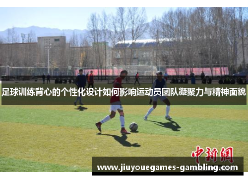 足球训练背心的个性化设计如何影响运动员团队凝聚力与精神面貌